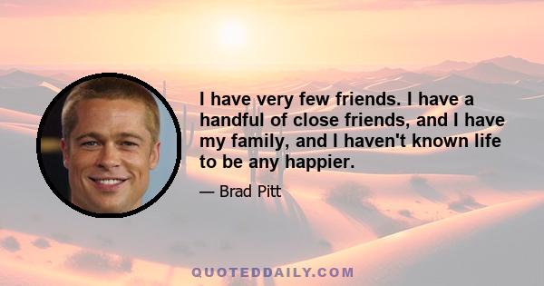 I have very few friends. I have a handful of close friends, and I have my family, and I haven't known life to be any happier.