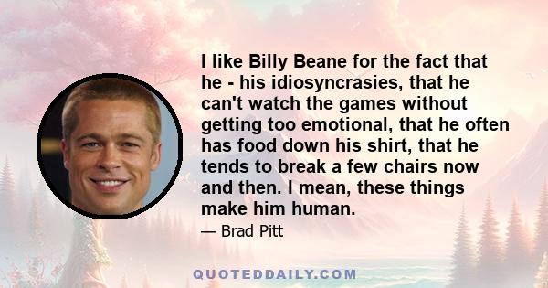 I like Billy Beane for the fact that he - his idiosyncrasies, that he can't watch the games without getting too emotional, that he often has food down his shirt, that he tends to break a few chairs now and then. I mean, 