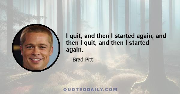 I quit, and then I started again, and then I quit, and then I started again.