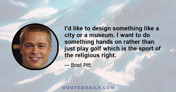 I'd like to design something like a city or a museum. I want to do something hands on rather than just play golf which is the sport of the religious right.