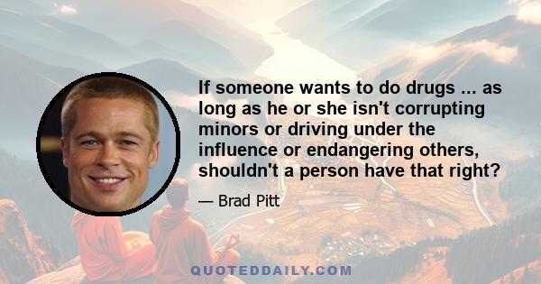 If someone wants to do drugs ... as long as he or she isn't corrupting minors or driving under the influence or endangering others, shouldn't a person have that right?