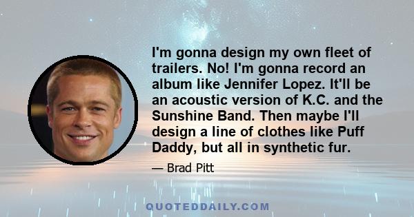 I'm gonna design my own fleet of trailers. No! I'm gonna record an album like Jennifer Lopez. It'll be an acoustic version of K.C. and the Sunshine Band. Then maybe I'll design a line of clothes like Puff Daddy, but all 