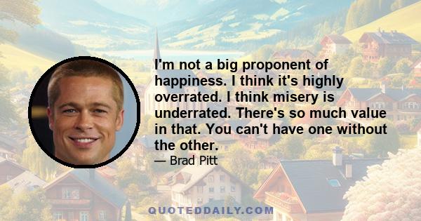 I'm not a big proponent of happiness. I think it's highly overrated. I think misery is underrated. There's so much value in that. You can't have one without the other.