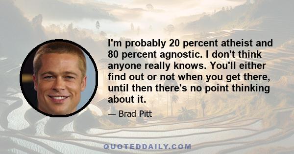 I'm probably 20 percent atheist and 80 percent agnostic. I don't think anyone really knows. You'll either find out or not when you get there, until then there's no point thinking about it.