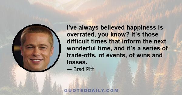 I've always believed happiness is overrated, you know? It’s those difficult times that inform the next wonderful time, and it’s a series of trade-offs, of events, of wins and losses.