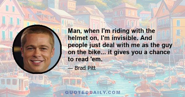 Man, when I'm riding with the helmet on, I'm invisible. And people just deal with me as the guy on the bike... it gives you a chance to read 'em.