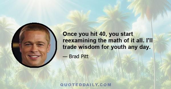 Once you hit 40, you start reexamining the math of it all. I'll trade wisdom for youth any day.