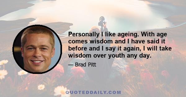 Personally I like ageing. With age comes wisdom and I have said it before and I say it again, I will take wisdom over youth any day.