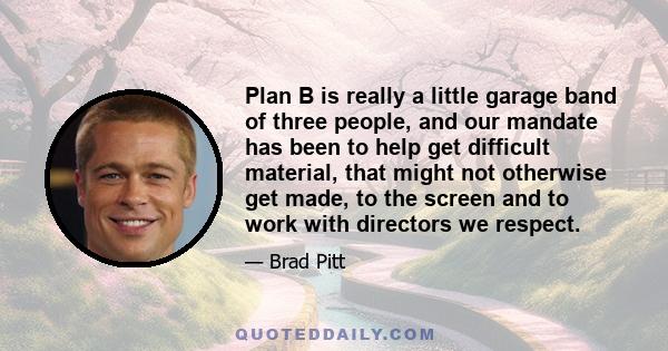 Plan B is really a little garage band of three people, and our mandate has been to help get difficult material, that might not otherwise get made, to the screen and to work with directors we respect.