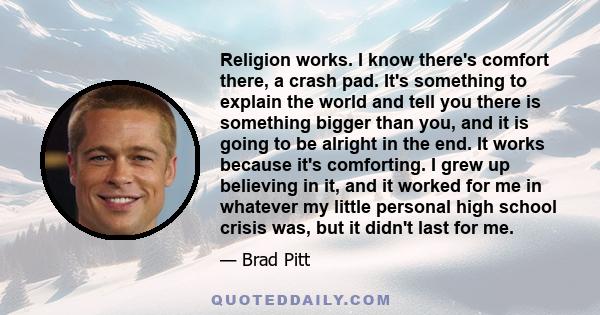 Religion works. I know there's comfort there, a crash pad. It's something to explain the world and tell you there is something bigger than you, and it is going to be alright in the end. It works because it's comforting. 