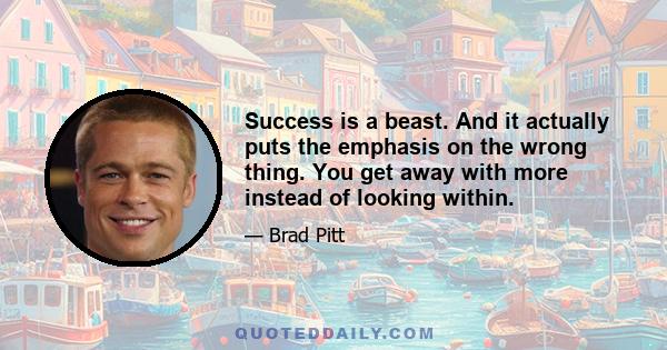 Success is a beast. And it actually puts the emphasis on the wrong thing. You get away with more instead of looking within.