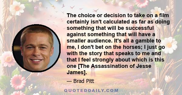 The choice or decision to take on a film certainly isn't calculated as far as doing something that will be successful against something that will have a smaller audience. It's all a gamble to me, I don't bet on the