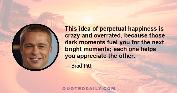 This idea of perpetual happiness is crazy and overrated, because those dark moments fuel you for the next bright moments; each one helps you appreciate the other.