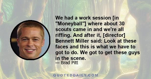 We had a work session [in Moneyball] where about 30 scouts came in and we're all riffing. And after it, [director] Bennett Miller said: Look at these faces and this is what we have to got to do. We got to get these guys 