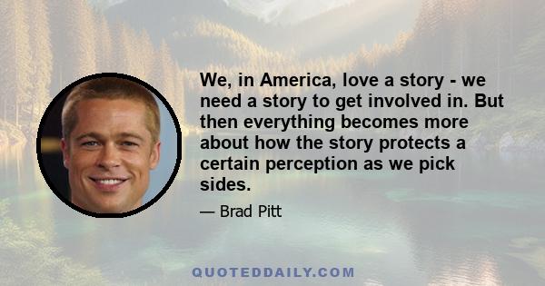 We, in America, love a story - we need a story to get involved in. But then everything becomes more about how the story protects a certain perception as we pick sides.