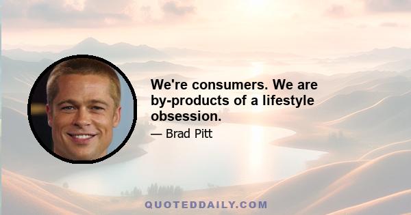 We're consumers. We are by-products of a lifestyle obsession.