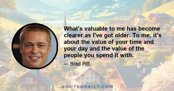 What's valuable to me has become clearer as I've got older. To me, it's about the value of your time and your day and the value of the people you spend it with.