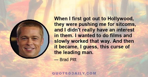 When I first got out to Hollywood, they were pushing me for sitcoms, and I didn't really have an interest in them. I wanted to do films and slowly worked that way. And then it became, I guess, this curse of the leading