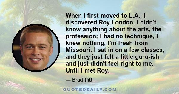 When I first moved to L.A., I discovered Roy London. I didn't know anything about the arts, the profession; I had no technique, I knew nothing, I'm fresh from Missouri. I sat in on a few classes, and they just felt a