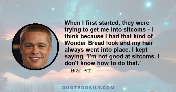 When I first started, they were trying to get me into sitcoms - I think because I had that kind of Wonder Bread look and my hair always went into place. I kept saying, 'I'm not good at sitcoms. I don't know how to do