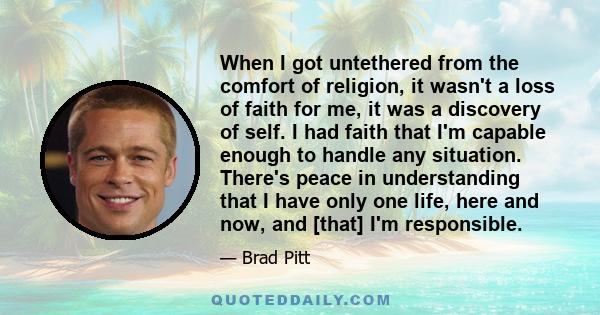 When I got untethered from the comfort of religion, it wasn't a loss of faith for me, it was a discovery of self. I had faith that I'm capable enough to handle any situation. There's peace in understanding that I have