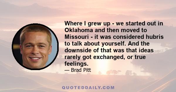 Where I grew up - we started out in Oklahoma and then moved to Missouri - it was considered hubris to talk about yourself. And the downside of that was that ideas rarely got exchanged, or true feelings.