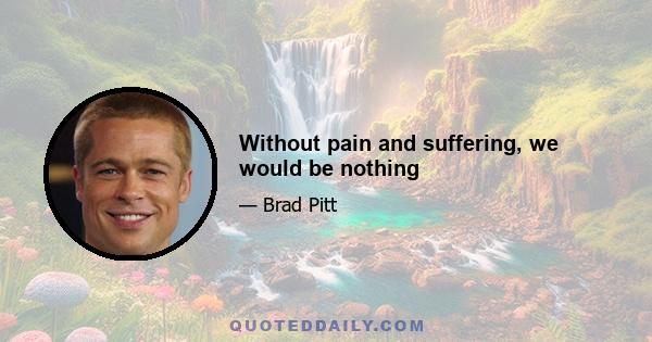 Without pain and suffering, we would be nothing