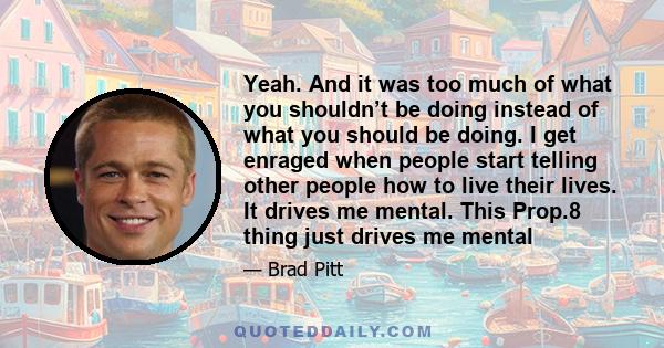 Yeah. And it was too much of what you shouldn’t be doing instead of what you should be doing. I get enraged when people start telling other people how to live their lives. It drives me mental. This Prop.8 thing just