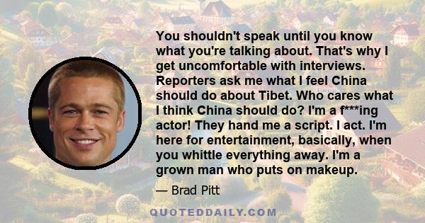 You shouldn't speak until you know what you're talking about. That's why I get uncomfortable with interviews. Reporters ask me what I feel China should do about Tibet. Who cares what I think China should do? I'm a