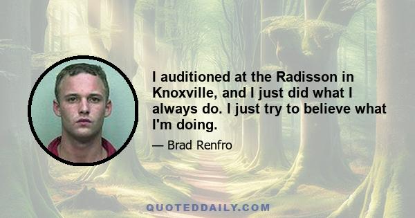 I auditioned at the Radisson in Knoxville, and I just did what I always do. I just try to believe what I'm doing.