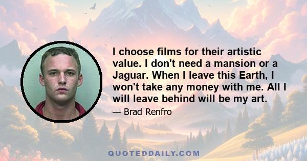 I choose films for their artistic value. I don't need a mansion or a Jaguar. When I leave this Earth, I won't take any money with me. All I will leave behind will be my art.