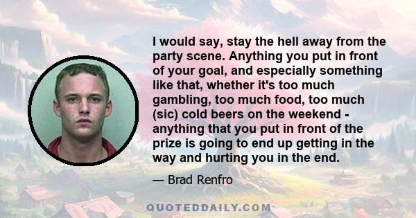 I would say, stay the hell away from the party scene. Anything you put in front of your goal, and especially something like that, whether it's too much gambling, too much food, too much (sic) cold beers on the weekend - 