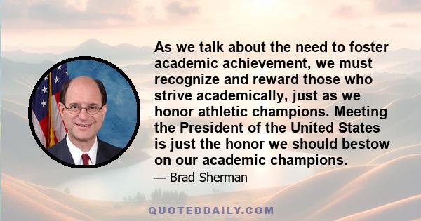 As we talk about the need to foster academic achievement, we must recognize and reward those who strive academically, just as we honor athletic champions. Meeting the President of the United States is just the honor we