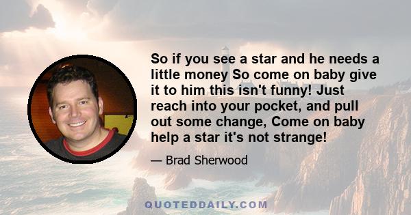 So if you see a star and he needs a little money So come on baby give it to him this isn't funny! Just reach into your pocket, and pull out some change, Come on baby help a star it's not strange!