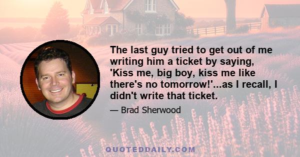 The last guy tried to get out of me writing him a ticket by saying, 'Kiss me, big boy, kiss me like there's no tomorrow!'...as I recall, I didn't write that ticket.