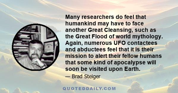 Many researchers do feel that humankind may have to face another Great Cleansing, such as the Great Flood of world mythology. Again, numerous UFO contactees and abductees feel that it is their mission to alert their