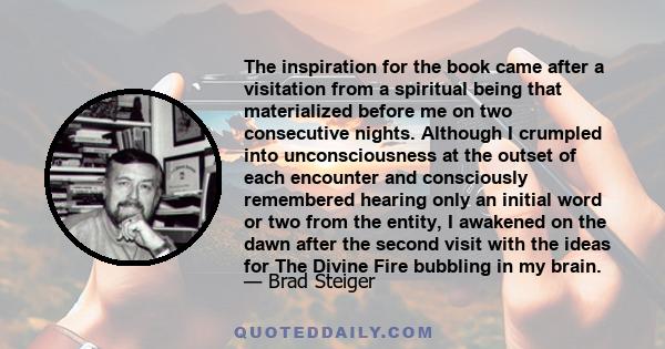 The inspiration for the book came after a visitation from a spiritual being that materialized before me on two consecutive nights. Although I crumpled into unconsciousness at the outset of each encounter and consciously 