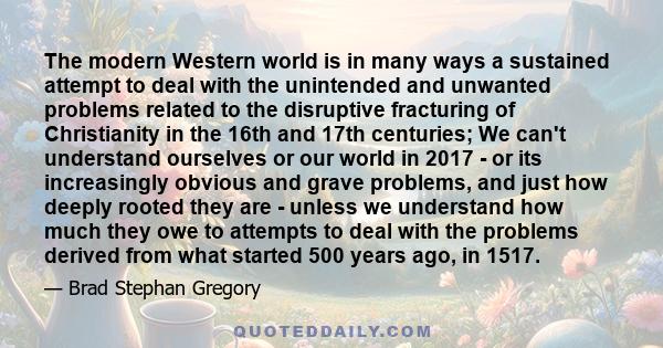 The modern Western world is in many ways a sustained attempt to deal with the unintended and unwanted problems related to the disruptive fracturing of Christianity in the 16th and 17th centuries; We can't understand