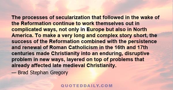 The processes of secularization that followed in the wake of the Reformation continue to work themselves out in complicated ways, not only in Europe but also in North America. To make a very long and complex story