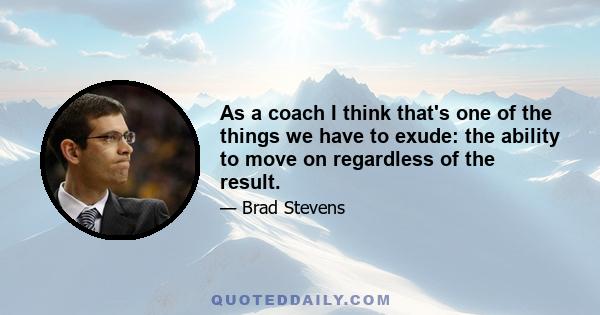 As a coach I think that's one of the things we have to exude: the ability to move on regardless of the result.