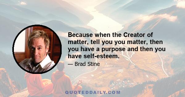 Because when the Creator of matter, tell you you matter, then you have a purpose and then you have self-esteem.