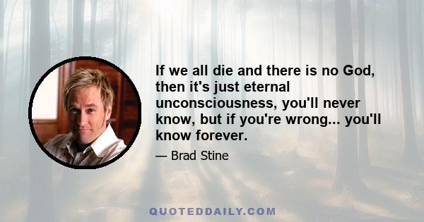 If we all die and there is no God, then it's just eternal unconsciousness, you'll never know, but if you're wrong... you'll know forever.