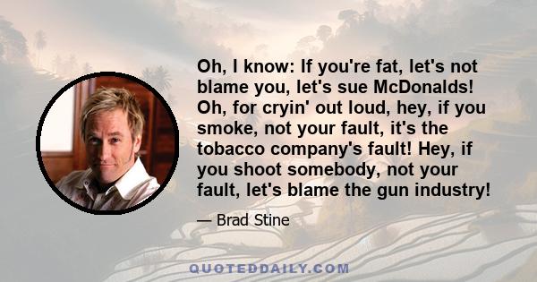 Oh, I know: If you're fat, let's not blame you, let's sue McDonalds! Oh, for cryin' out loud, hey, if you smoke, not your fault, it's the tobacco company's fault! Hey, if you shoot somebody, not your fault, let's blame