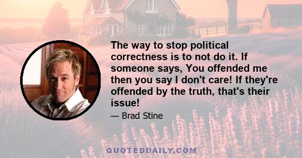 The way to stop political correctness is to not do it. If someone says, You offended me then you say I don't care! If they're offended by the truth, that's their issue!