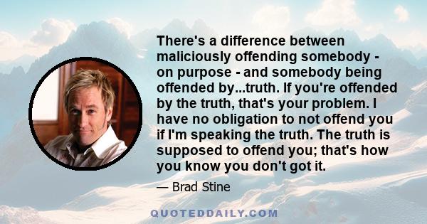 There's a difference between maliciously offending somebody - on purpose - and somebody being offended by...truth. If you're offended by the truth, that's your problem. I have no obligation to not offend you if I'm