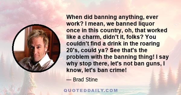 When did banning anything, ever work? I mean, we banned liquor once in this country, oh, that worked like a charm, didn't it, folks? You couldn't find a drink in the roaring 20's, could ya? See that's the problem with