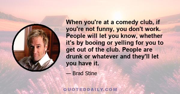 When you're at a comedy club, if you're not funny, you don't work. People will let you know, whether it's by booing or yelling for you to get out of the club. People are drunk or whatever and they'll let you have it.