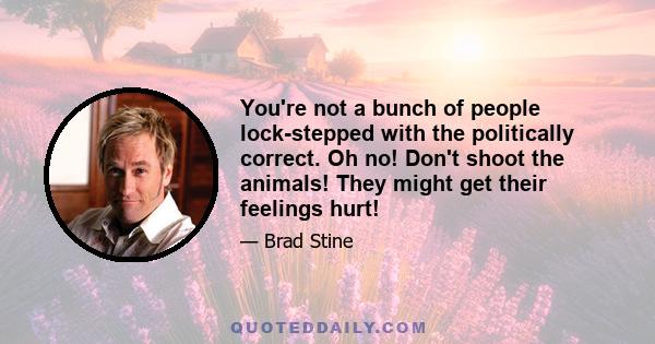 You're not a bunch of people lock-stepped with the politically correct. Oh no! Don't shoot the animals! They might get their feelings hurt!