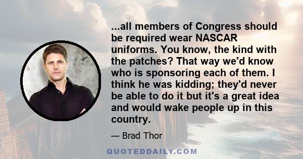 ...all members of Congress should be required wear NASCAR uniforms. You know, the kind with the patches? That way we'd know who is sponsoring each of them. I think he was kidding; they'd never be able to do it but it's