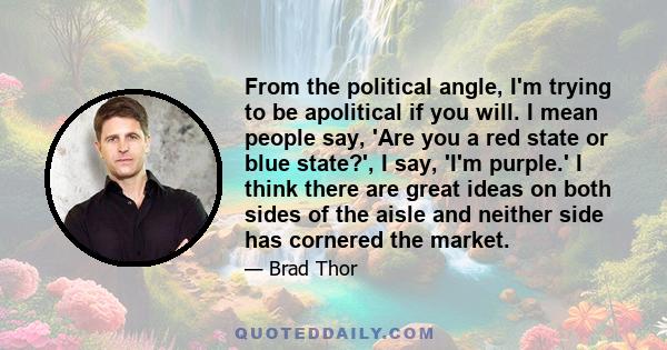 From the political angle, I'm trying to be apolitical if you will. I mean people say, 'Are you a red state or blue state?', I say, 'I'm purple.' I think there are great ideas on both sides of the aisle and neither side